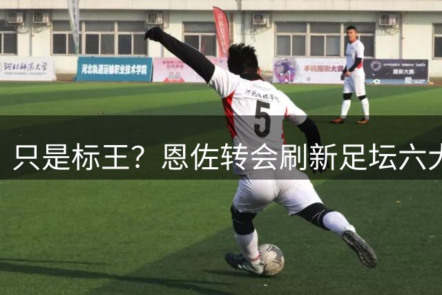 只是标王？恩佐转会刷新足坛六大纪录 超C罗历史第三